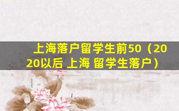 上海落户留学生前50（2020以后 上海 留学生落户）